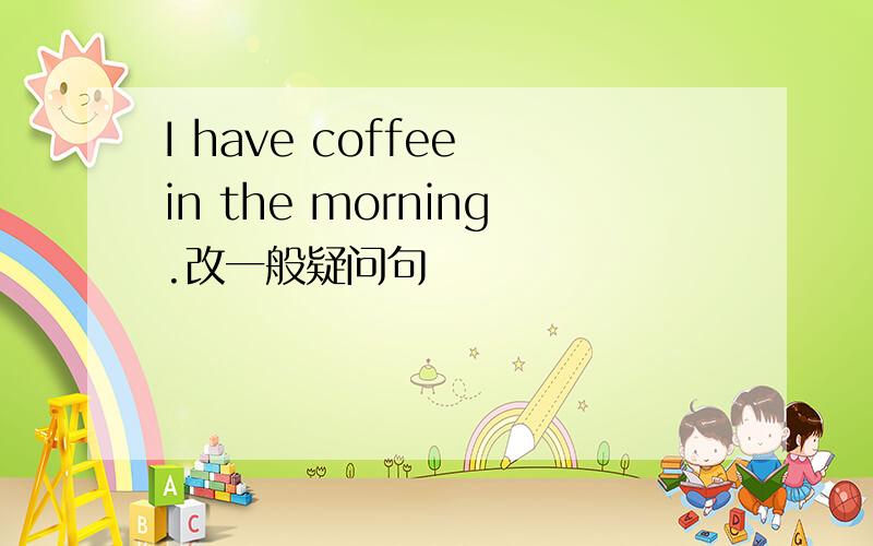 I have coffee in the morning.改一般疑问句