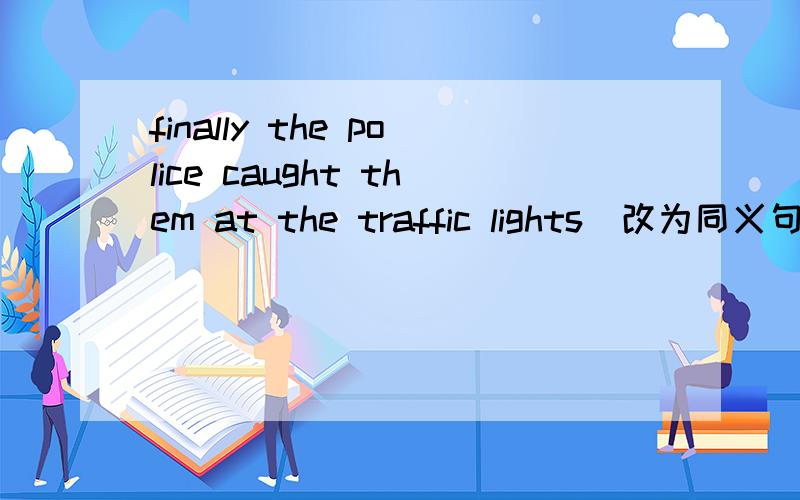 finally the police caught them at the traffic lights(改为同义句）