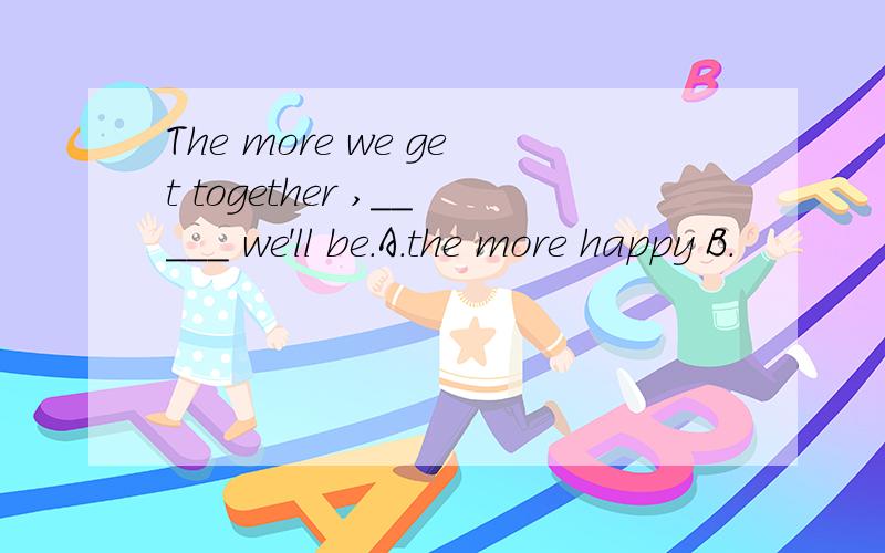 The more we get together ,_____ we'll be.A.the more happy B.