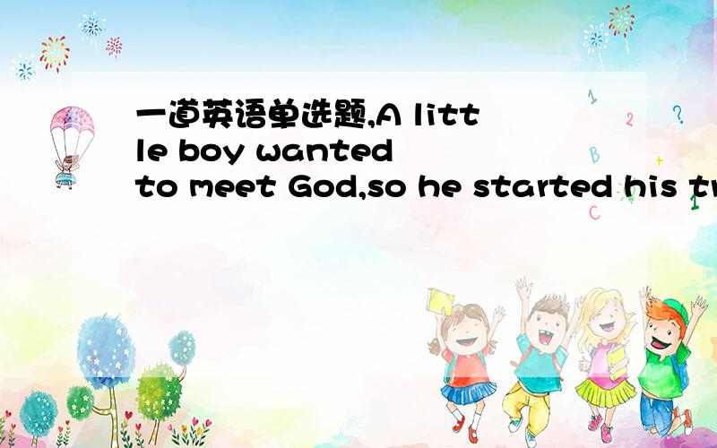 一道英语单选题,A little boy wanted to meet God,so he started his tr