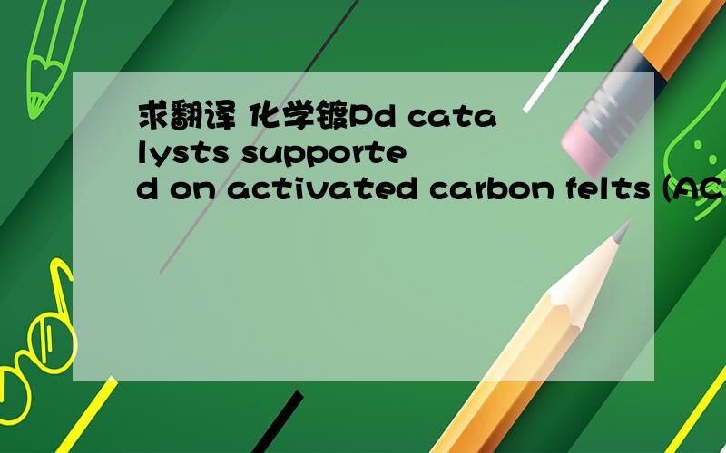 求翻译 化学镀Pd catalysts supported on activated carbon felts (ACF