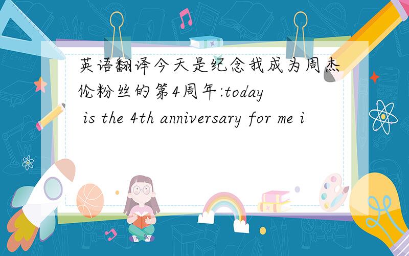 英语翻译今天是纪念我成为周杰伦粉丝的第4周年:today is the 4th anniversary for me i