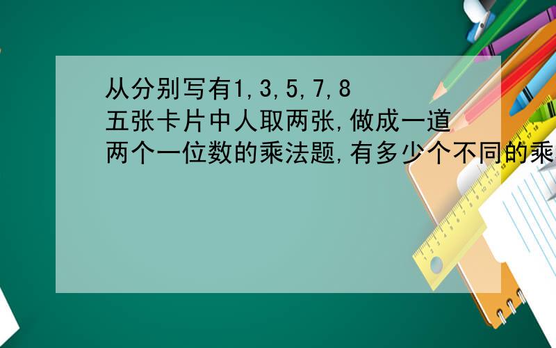 从分别写有1,3,5,7,8五张卡片中人取两张,做成一道两个一位数的乘法题,有多少个不同的乘积?