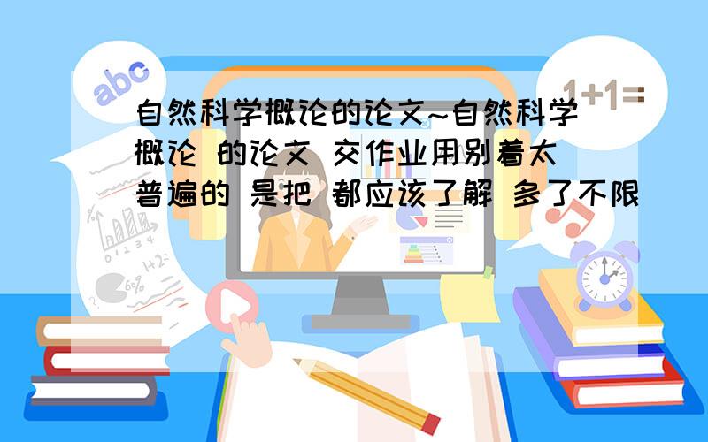 自然科学概论的论文~自然科学概论 的论文 交作业用别着太普遍的 是把 都应该了解 多了不限