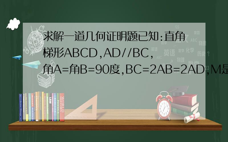 求解一道几何证明题已知:直角梯形ABCD,AD//BC,角A=角B=90度,BC=2AB=2AD,M是AD上的一点,连接