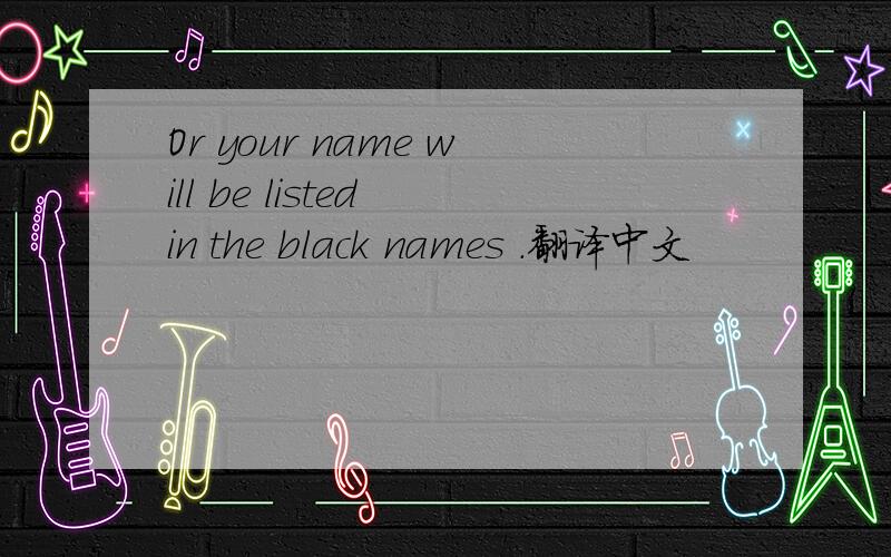 Or your name will be listed in the black names .翻译中文