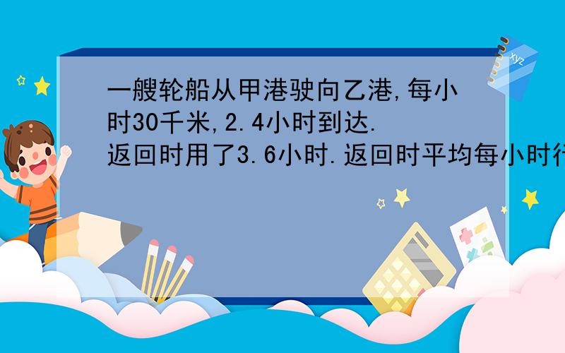 一艘轮船从甲港驶向乙港,每小时30千米,2.4小时到达.返回时用了3.6小时.返回时平均每小时行多少千米