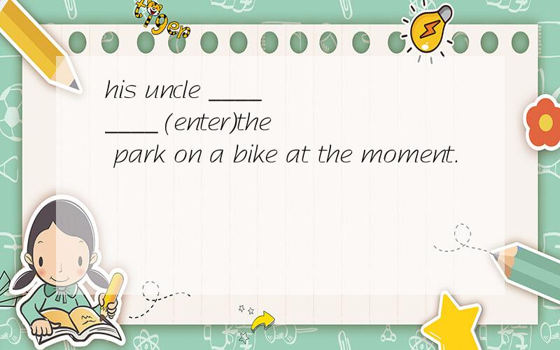 his uncle ________(enter)the park on a bike at the moment.