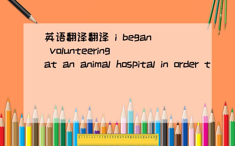 英语翻译翻译 i began volunteering at an animal hospital in order t