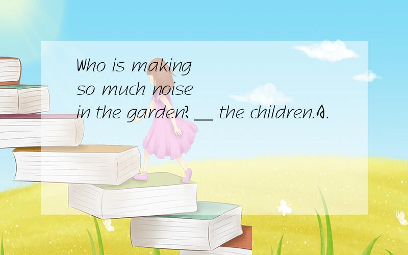 Who is making so much noise in the garden?__ the children.A.