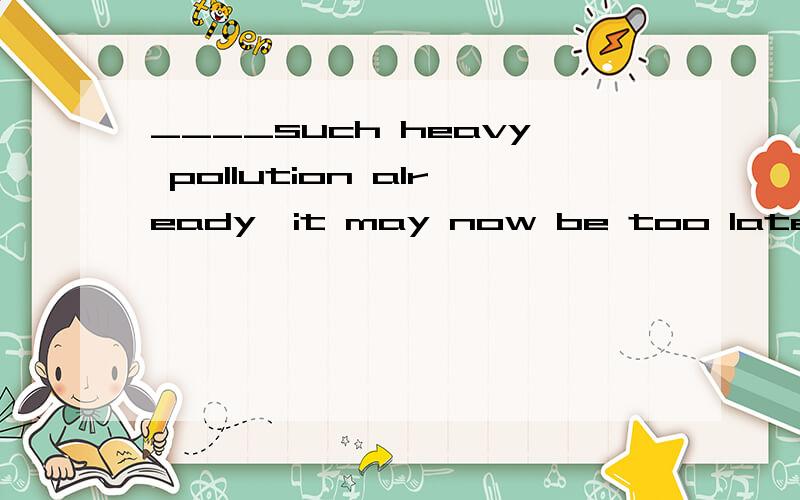 ____such heavy pollution already,it may now be too late to c