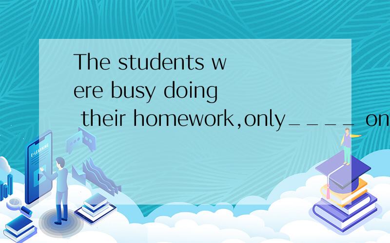 The students were busy doing their homework,only____ once in
