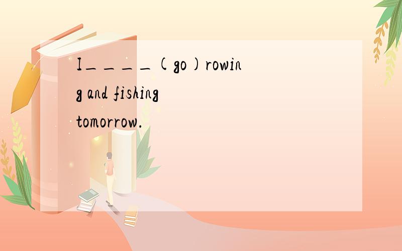 I____(go)rowing and fishing tomorrow.