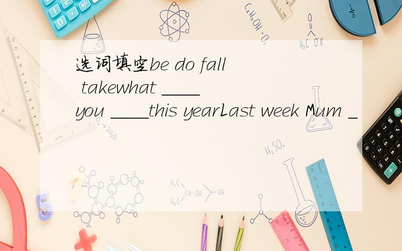 选词填空be do fall takewhat ____you ____this yearLast week Mum _