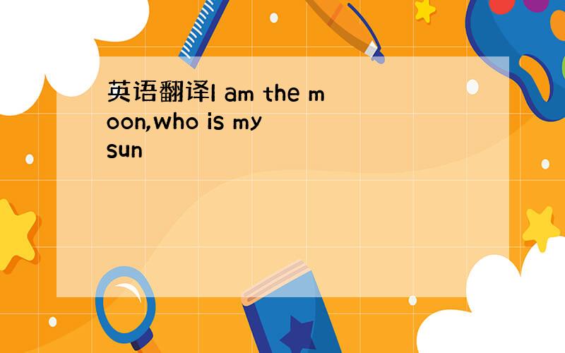 英语翻译I am the moon,who is my sun