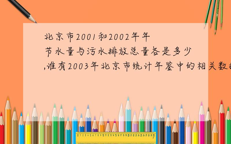 北京市2001和2002年年节水量与污水排放总量各是多少,谁有2003年北京市统计年鉴中的相关数据 比较急用