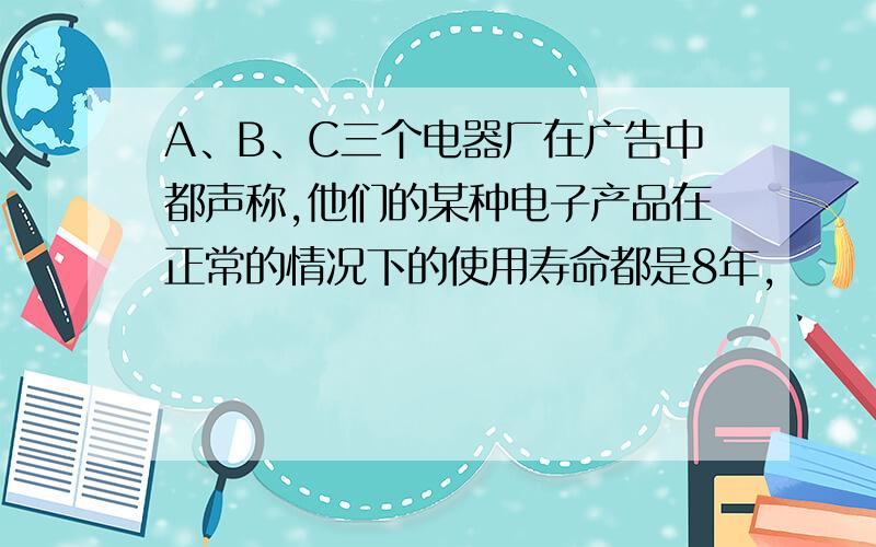 A、B、C三个电器厂在广告中都声称,他们的某种电子产品在正常的情况下的使用寿命都是8年,