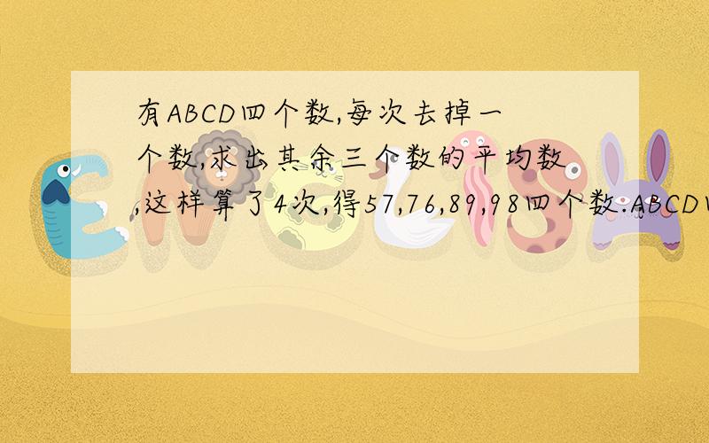 有ABCD四个数,每次去掉一个数,求出其余三个数的平均数,这样算了4次,得57,76,89,98四个数.ABCD四个数的