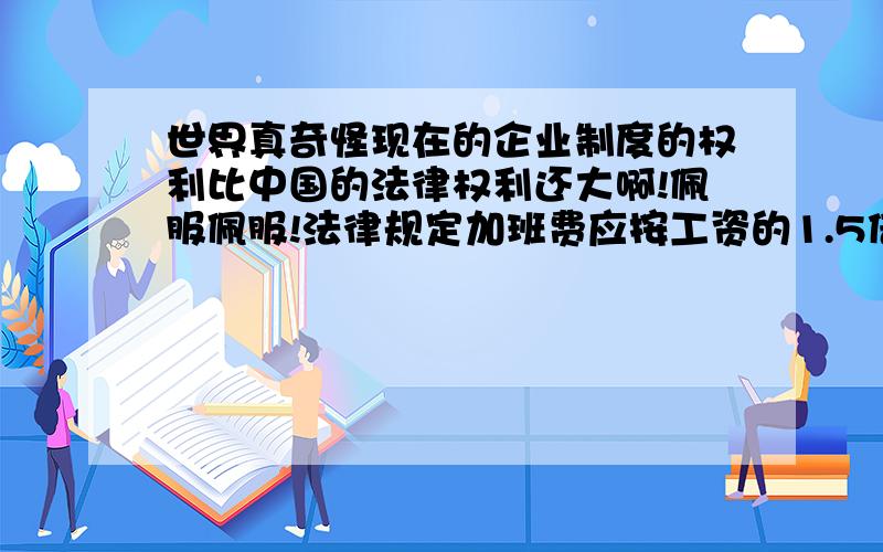 世界真奇怪现在的企业制度的权利比中国的法律权利还大啊!佩服佩服!法律规定加班费应按工资的1.5倍支付,周末是双薪,节假日