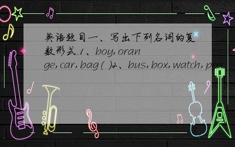 英语题目一、写出下列名词的复数形式.1、boy,orange,car,bag( )2、bus,box,watch,pea
