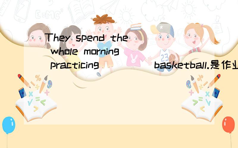 They spend the whole morning practicing_____basketball.是作业的说
