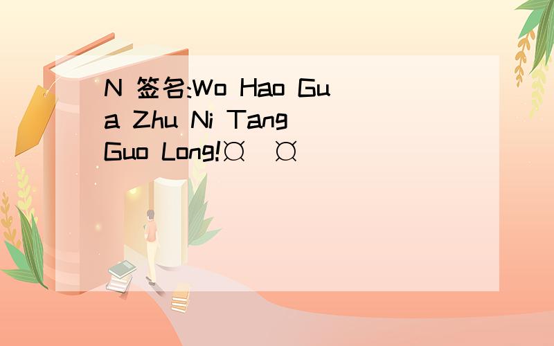 N 签名:Wo Hao Gua Zhu Ni Tang Guo Long!¤_¤