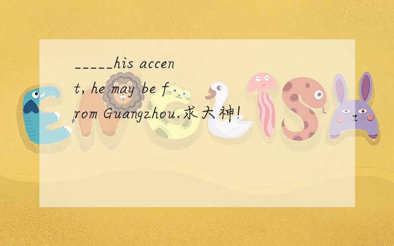 _____his accent, he may be from Guangzhou.求大神!