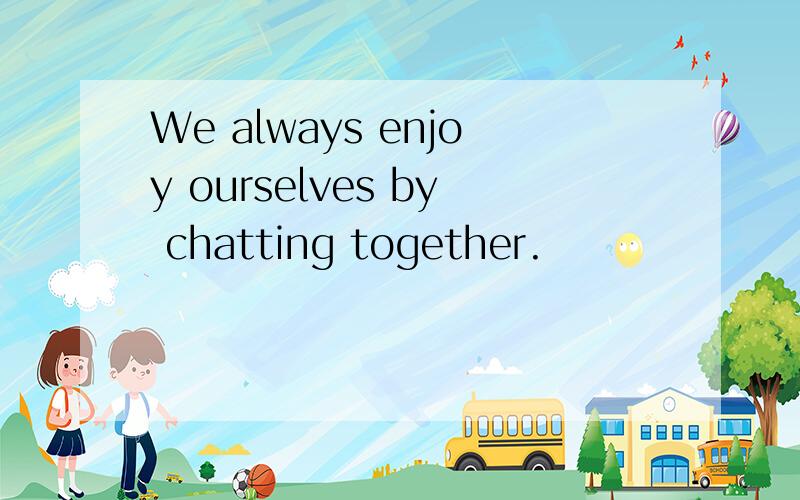 We always enjoy ourselves by chatting together.