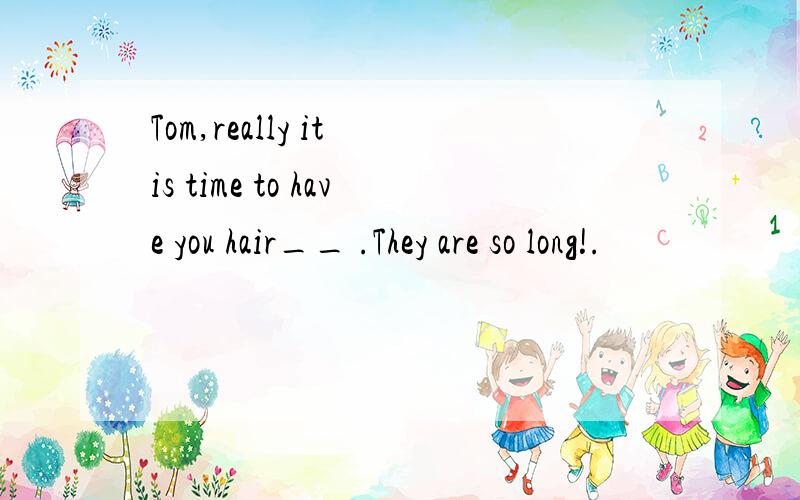 Tom,really it is time to have you hair__ .They are so long!.