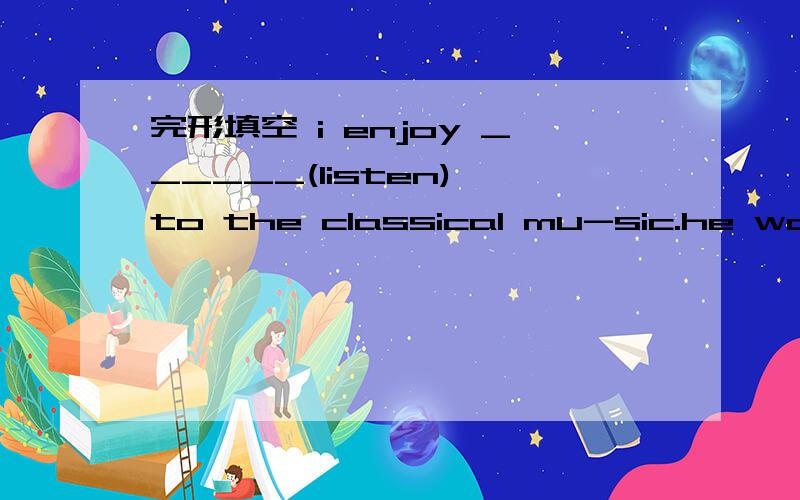 完形填空 i enjoy ______(listen) to the classical mu-sic.he wants