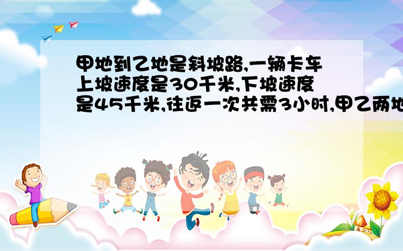 甲地到乙地是斜坡路,一辆卡车上坡速度是30千米,下坡速度是45千米,往返一次共需3小时,甲乙两地相距多少