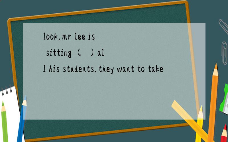 look.mr lee is sitting ( )all his students.they want to take
