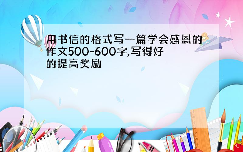 用书信的格式写一篇学会感恩的作文500-600字,写得好的提高奖励