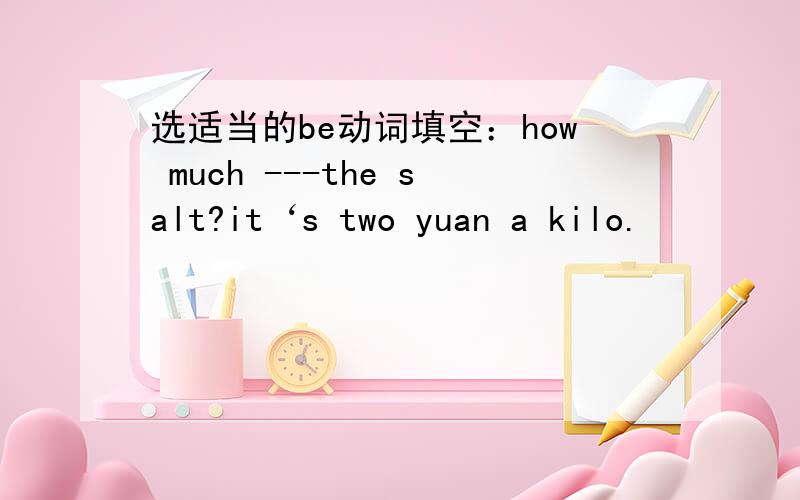 选适当的be动词填空：how much ---the salt?it‘s two yuan a kilo.