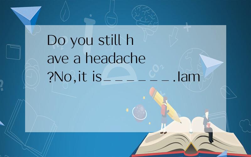 Do you still have a headache?No,it is______.Iam