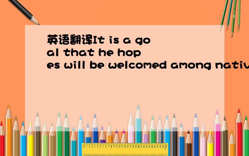 英语翻译It is a goal that he hopes will be welcomed among native