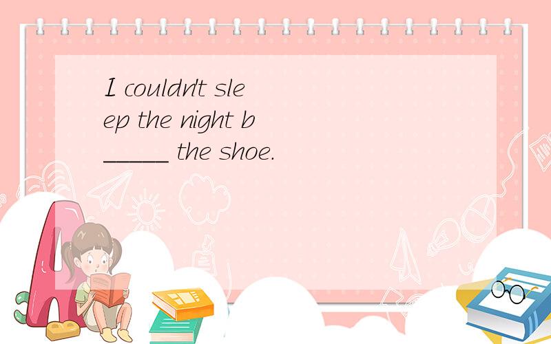 I couldn't sleep the night b_____ the shoe.