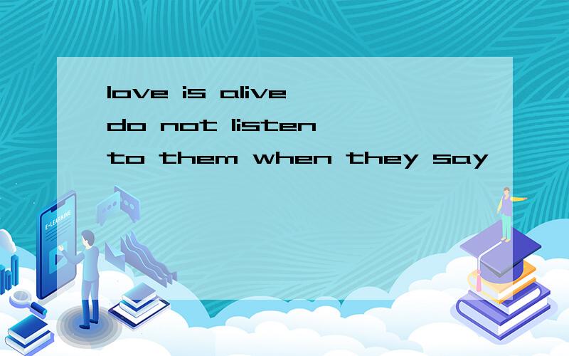 love is alive,do not listen to them when they say