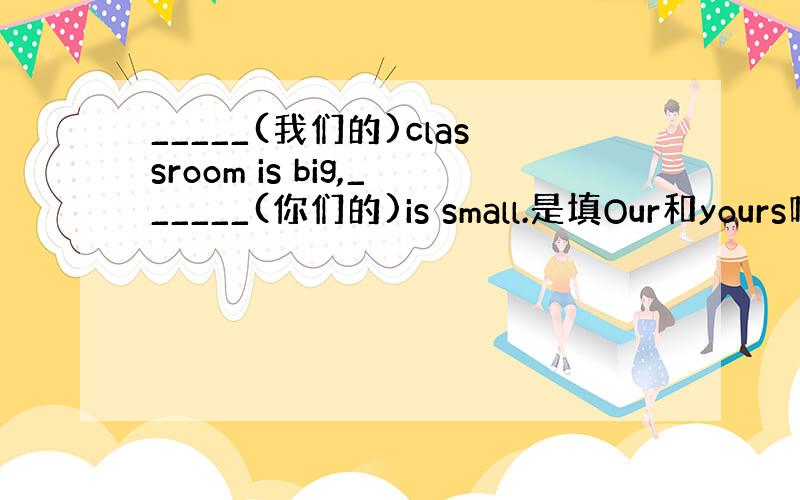 _____(我们的)classroom is big,______(你们的)is small.是填Our和yours吗?