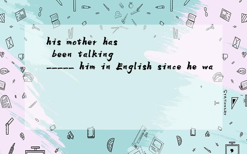 his mother has been talking _____ him in English since he wa