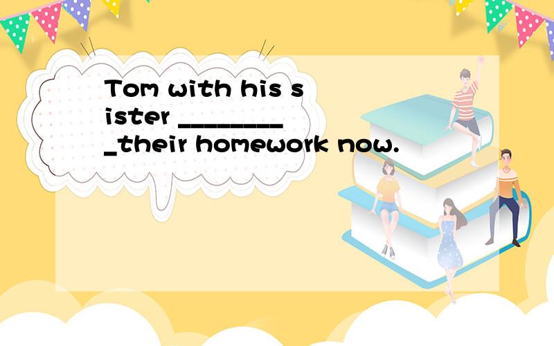 Tom with his sister _________their homework now.