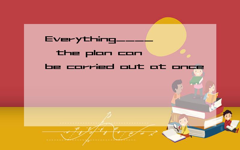 Everything____,the plan can be carried out at once