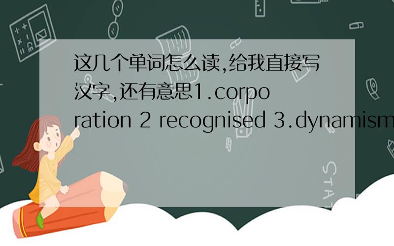这几个单词怎么读,给我直接写汉字,还有意思1.corporation 2 recognised 3.dynamism 4