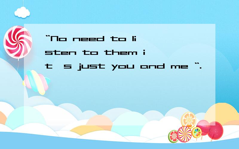 “No need to listen to them it`s just you and me “.