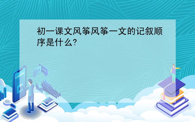 初一课文风筝风筝一文的记叙顺序是什么?