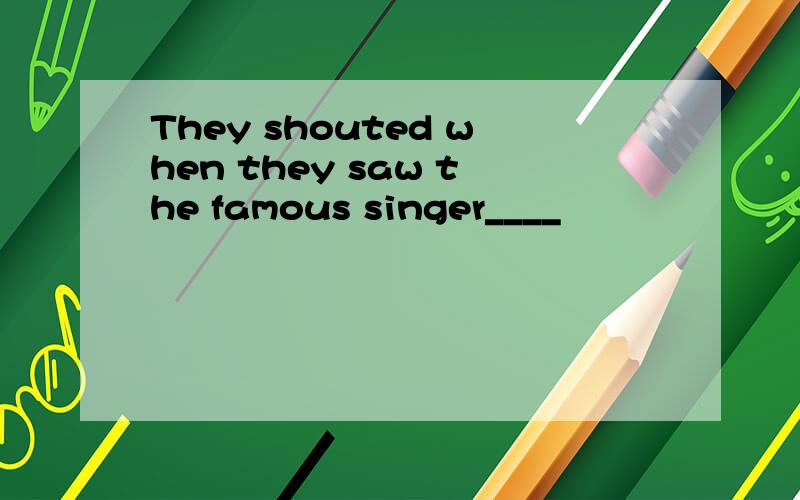 They shouted when they saw the famous singer____