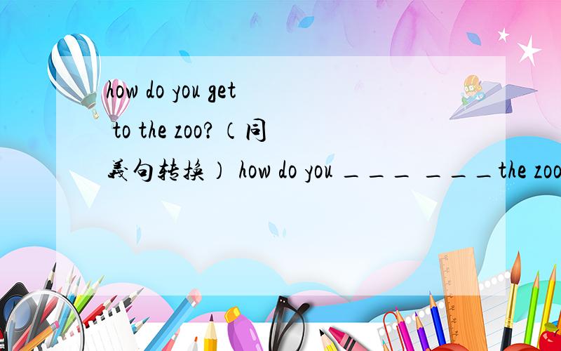 how do you get to the zoo?（同义句转换） how do you ___ ___the zoo?