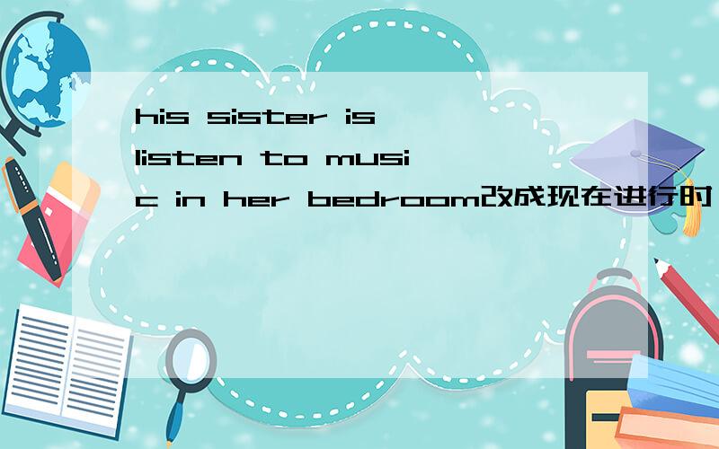 his sister is listen to music in her bedroom改成现在进行时