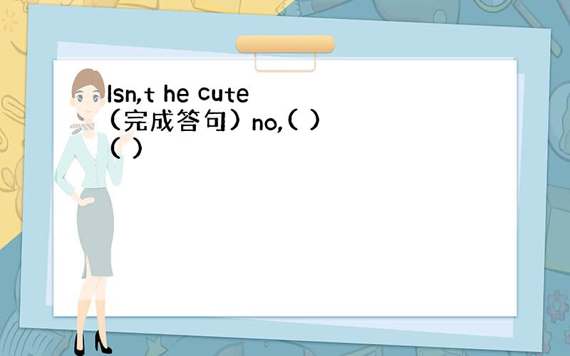 Isn,t he cute (完成答句) no,( ) ( )