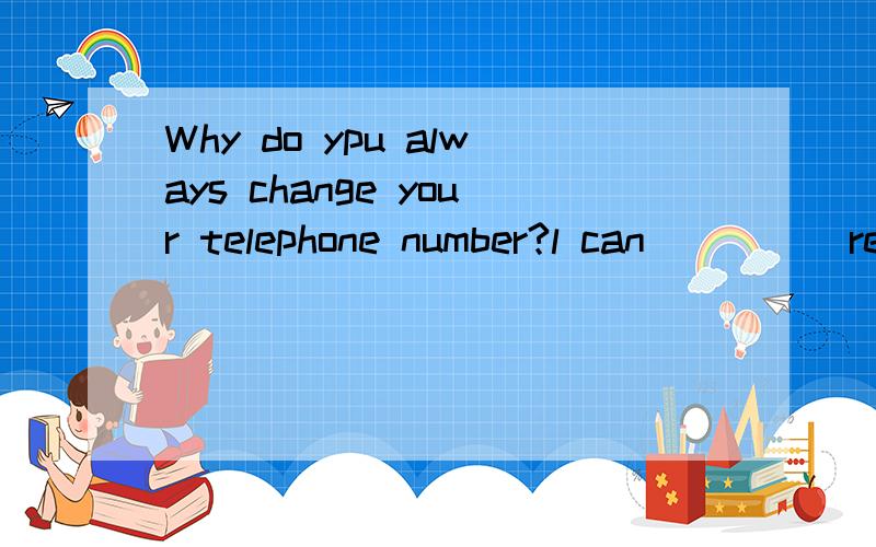 Why do ypu always change your telephone number?l can ____ re